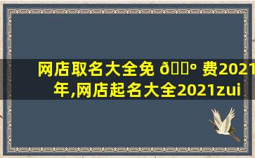 网店取名大全免 🌺 费2021年,网店起名大全2021zui
新版的